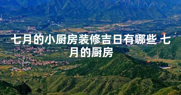 七月的小厨房装修吉日有哪些 七月的厨房